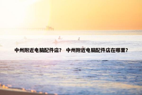 中州附近电脑配件店？ 中州附近电脑配件店在哪里？
