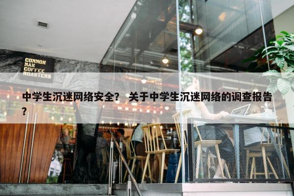 中学生沉迷网络安全？ 关于中学生沉迷网络的调查报告？