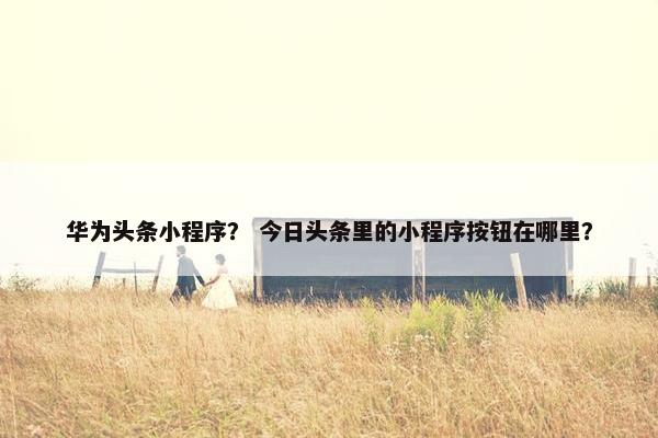 华为头条小程序？ 今日头条里的小程序按钮在哪里？