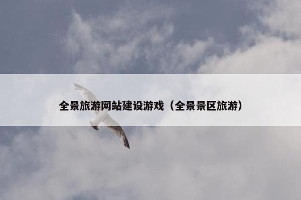 全景旅游网站建设游戏（全景景区旅游）