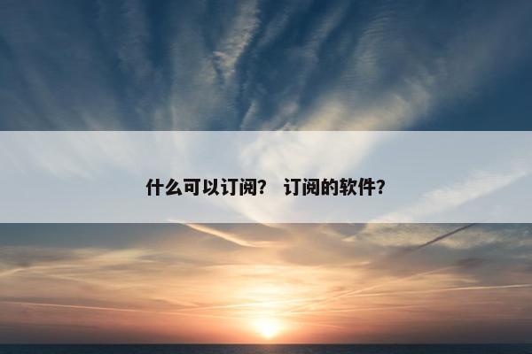 什么可以订阅？ 订阅的软件？