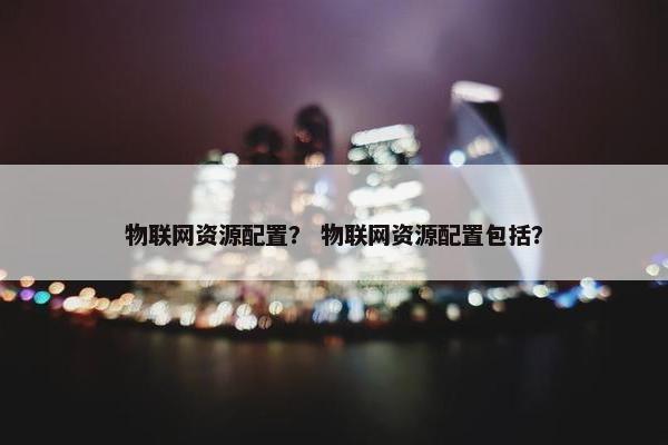 物联网资源配置？ 物联网资源配置包括？