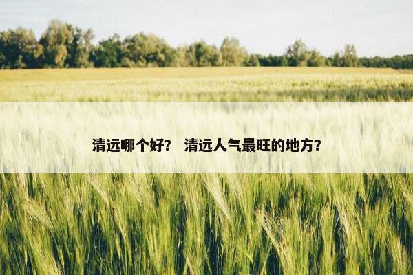 清远哪个好？ 清远人气最旺的地方？