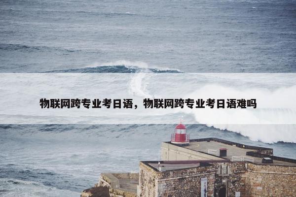 物联网跨专业考日语，物联网跨专业考日语难吗