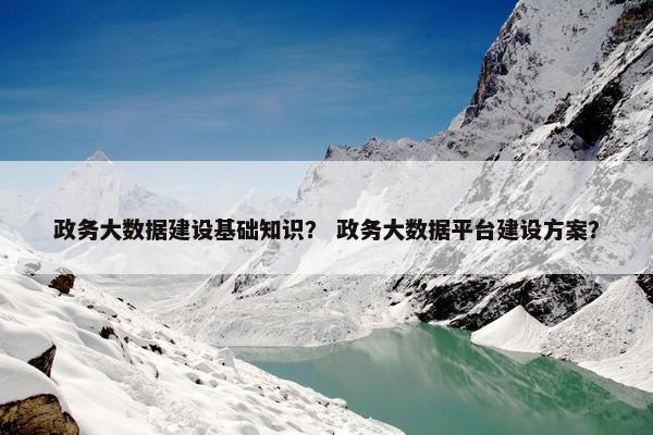 政务大数据建设基础知识？ 政务大数据平台建设方案？