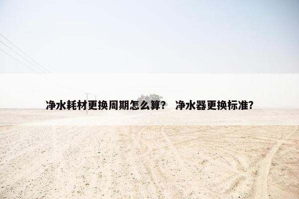 净水耗材更换周期怎么算？ 净水器更换标准？