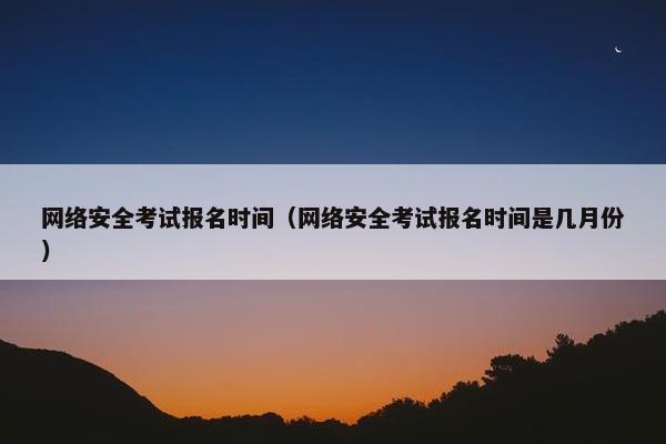网络安全考试报名时间（网络安全考试报名时间是几月份）