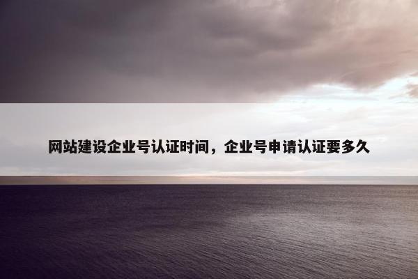 网站建设企业号认证时间，企业号申请认证要多久