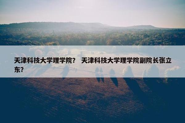 天津科技大学理学院？ 天津科技大学理学院副院长张立东？