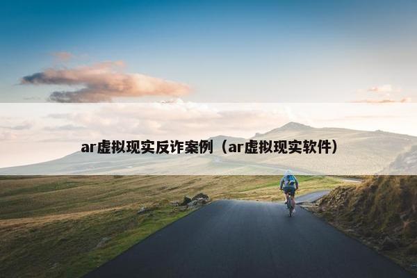 ar虚拟现实反诈案例（ar虚拟现实软件）