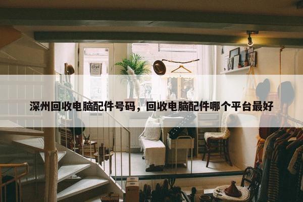 深州回收电脑配件号码，回收电脑配件哪个平台最好