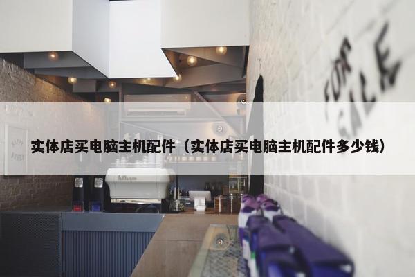 实体店买电脑主机配件（实体店买电脑主机配件多少钱）