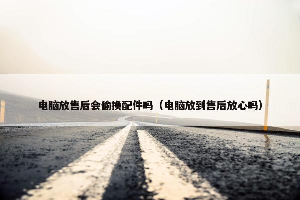 电脑放售后会偷换配件吗（电脑放到售后放心吗）