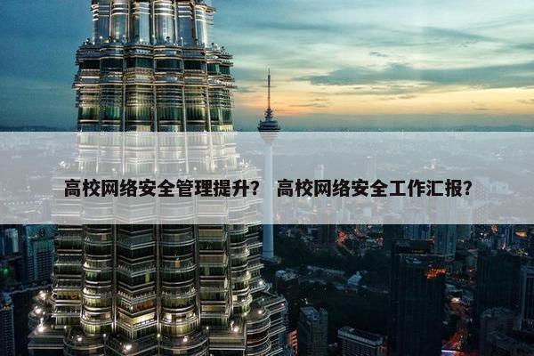 高校网络安全管理提升？ 高校网络安全工作汇报？