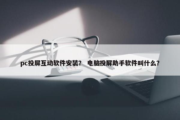 pc投屏互动软件安装？ 电脑投屏助手软件叫什么？