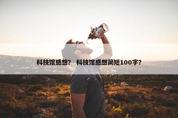 科技馆感想？ 科技馆感想简短100字？