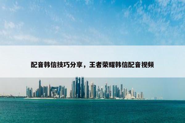 配音韩信技巧分享，王者荣耀韩信配音视频