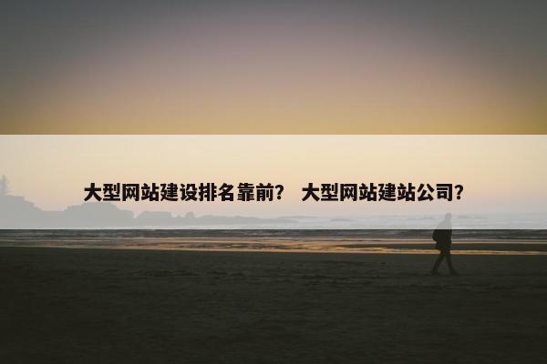 大型网站建设排名靠前？ 大型网站建站公司？