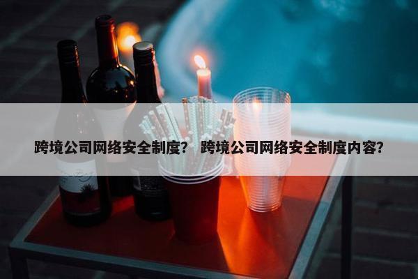 跨境公司网络安全制度？ 跨境公司网络安全制度内容？