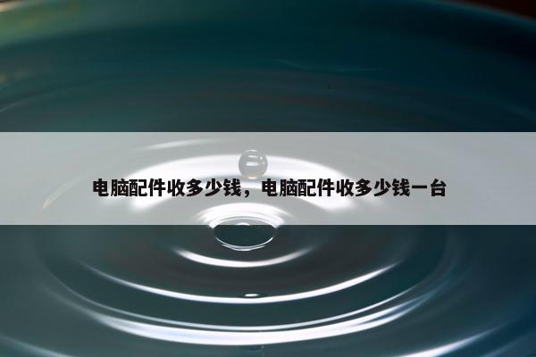 电脑配件收多少钱，电脑配件收多少钱一台