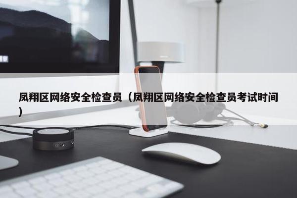 凤翔区网络安全检查员（凤翔区网络安全检查员考试时间）