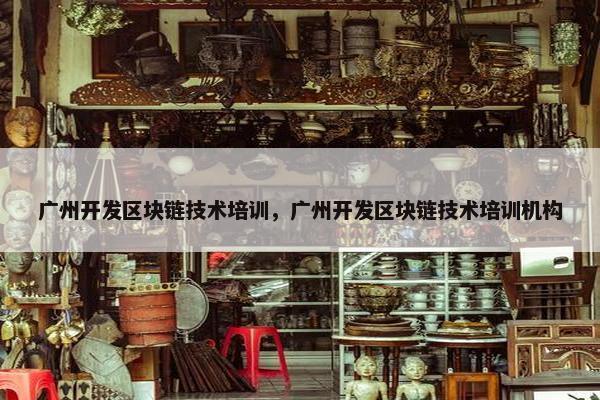 广州开发区块链技术培训，广州开发区块链技术培训机构