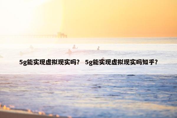 5g能实现虚拟现实吗？ 5g能实现虚拟现实吗知乎？