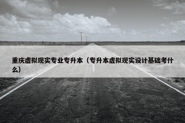 重庆虚拟现实专业专升本（专升本虚拟现实设计基础考什么）