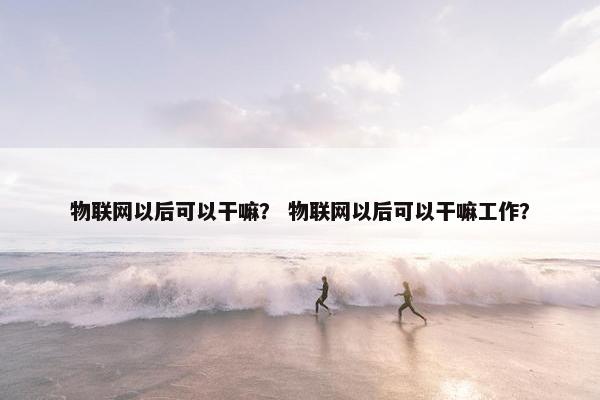 物联网以后可以干嘛？ 物联网以后可以干嘛工作？