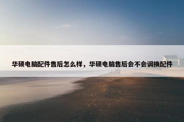华硕电脑配件售后怎么样，华硕电脑售后会不会调换配件