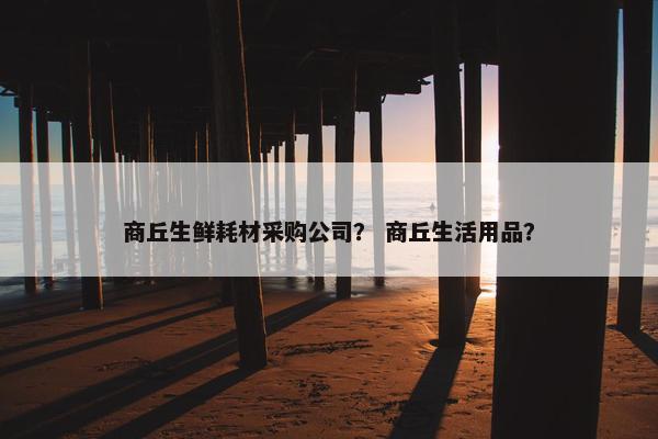 商丘生鲜耗材采购公司？ 商丘生活用品？