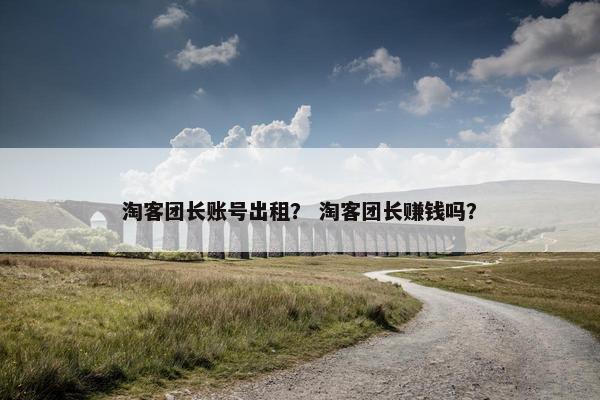 淘客团长账号出租？ 淘客团长赚钱吗？