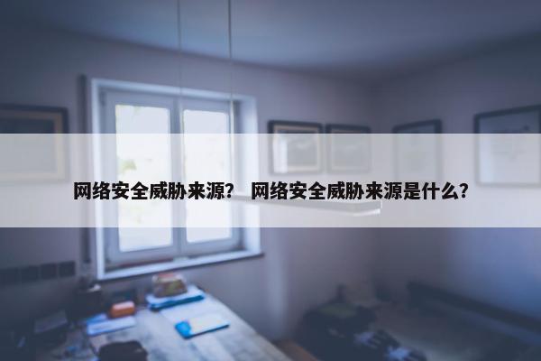 网络安全威胁来源？ 网络安全威胁来源是什么？