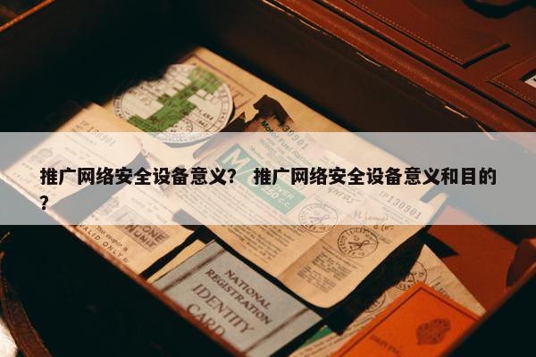 推广网络安全设备意义？ 推广网络安全设备意义和目的？