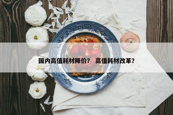 国内高值耗材降价？ 高值耗材改革？