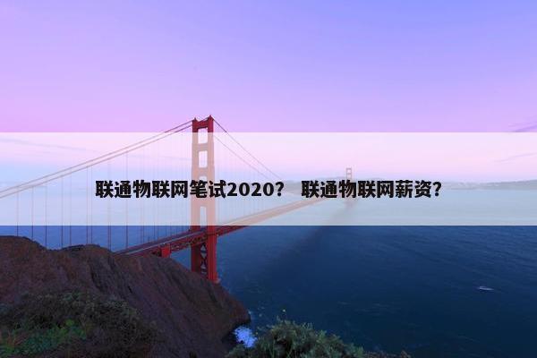 联通物联网笔试2020？ 联通物联网薪资？