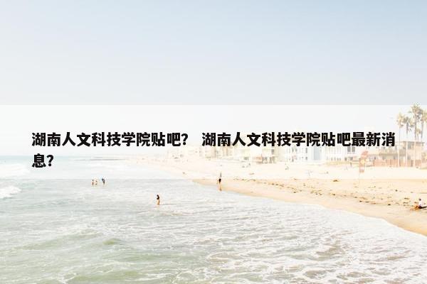 湖南人文科技学院贴吧？ 湖南人文科技学院贴吧最新消息？