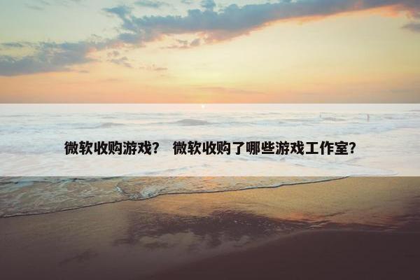 微软收购游戏？ 微软收购了哪些游戏工作室？