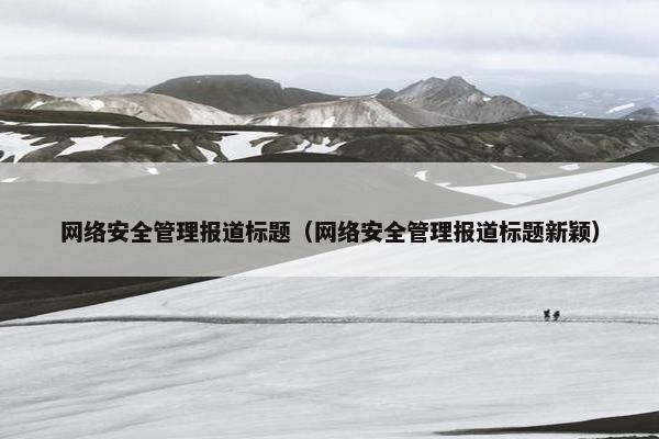 网络安全管理报道标题（网络安全管理报道标题新颖）