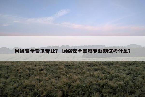 网络安全警卫专业？ 网络安全警察专业测试考什么？