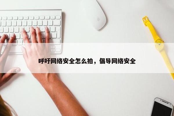 呼吁网络安全怎么拍，倡导网络安全