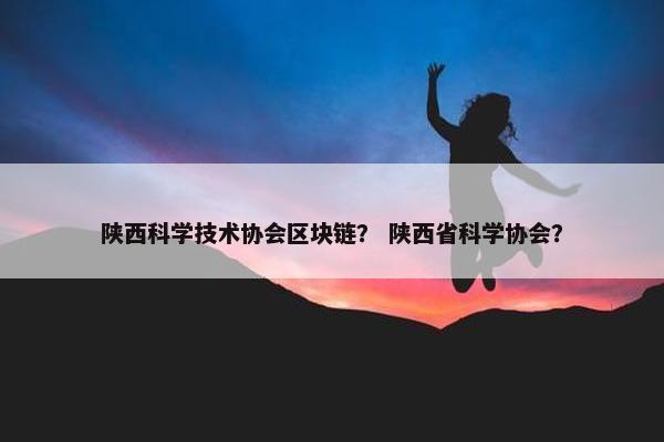 陕西科学技术协会区块链？ 陕西省科学协会？