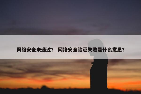 网络安全未通过？ 网络安全验证失败是什么意思？