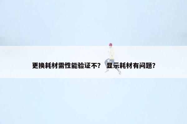 更换耗材需性能验证不？ 显示耗材有问题？