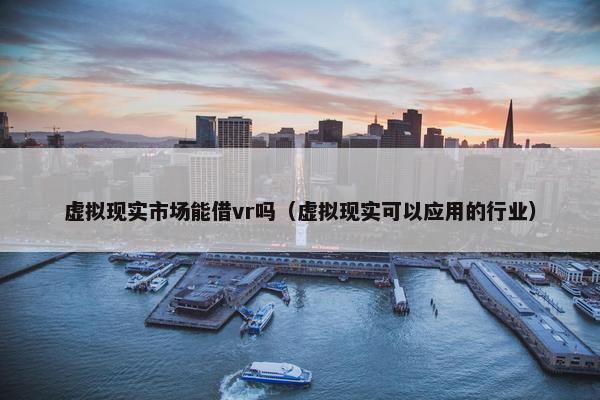 虚拟现实市场能借vr吗（虚拟现实可以应用的行业）