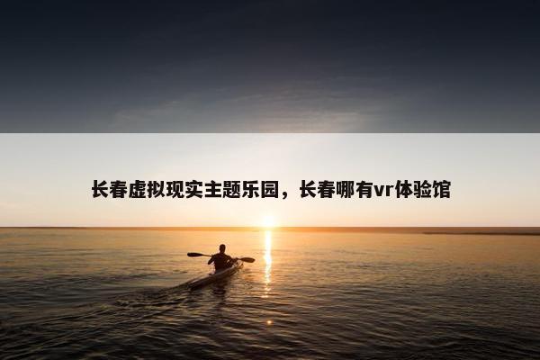 长春虚拟现实主题乐园，长春哪有vr体验馆