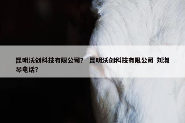 昆明沃创科技有限公司？ 昆明沃创科技有限公司 刘淑琴电话？