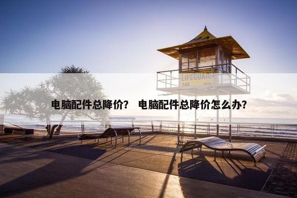 电脑配件总降价？ 电脑配件总降价怎么办？