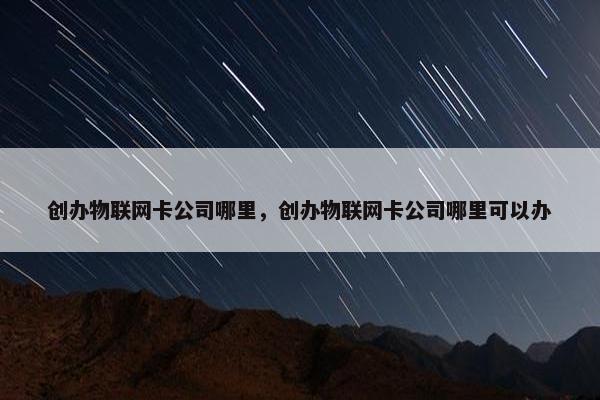 创办物联网卡公司哪里，创办物联网卡公司哪里可以办