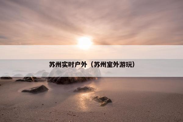 苏州实时户外（苏州室外游玩）